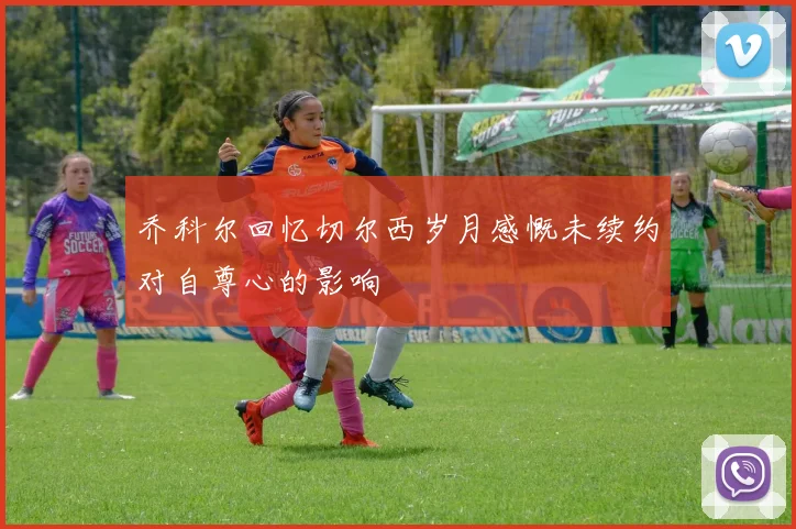乔科尔回忆切尔西岁月感慨未续约对自尊心的影响