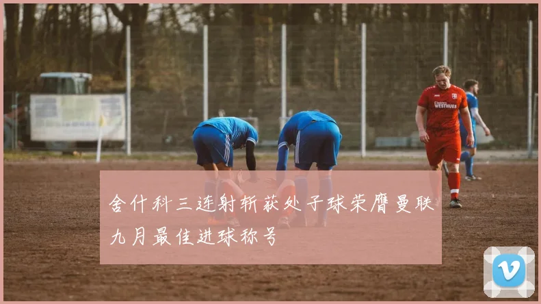 舍什科三连射斩获处子球荣膺曼联九月最佳进球称号