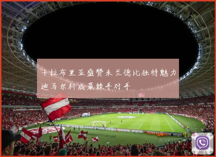 卡拉布里亚盛赞米兰德比独特魅力迪马尔科成最棘手对手
