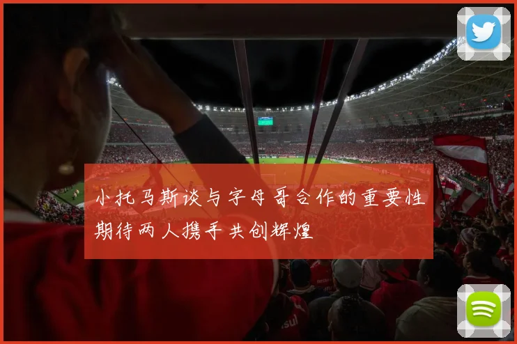 小托马斯谈与字母哥合作的重要性期待两人携手共创辉煌