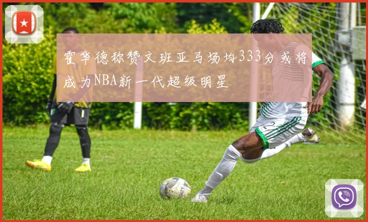 霍华德称赞文班亚马场均333分或将成为NBA新一代超级明星