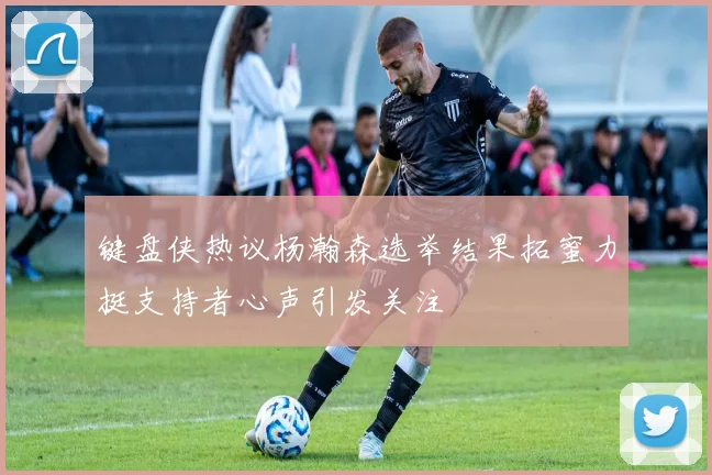 键盘侠热议杨瀚森选举结果拓蜜力挺支持者心声引发关注