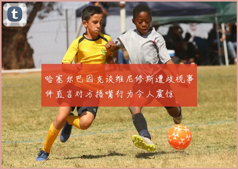 哈塞尔巴因克谈维尼修斯遭歧视事件直言对方捂嘴行为令人震惊