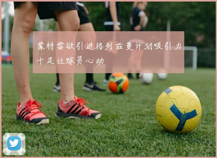 蒙特雷欲引进格列兹曼计划吸引力十足让球员心动