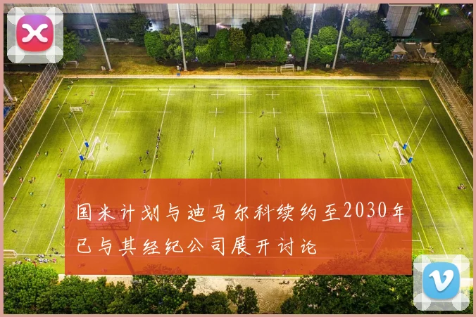 国米计划与迪马尔科续约至2030年已与其经纪公司展开讨论